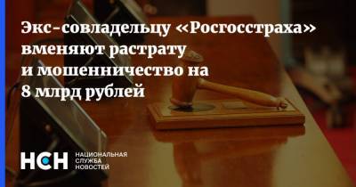 Экс-совладельцу «Росгосстраха» вменяют растрату и мошенничество на 8 млрд рублей - nsn.fm
