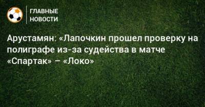 Сергей Лапочкин - Доменико Тедеско - Ашот Хачатурянц - Арустамян: «Лапочкин прошел проверку на полиграфе из-за судейства в матче «Спартак» – «Локо» - bombardir.ru