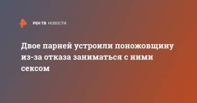 Двое парней устроили поножовщину из-за отказа заниматься с ними сексом - ren.tv - Саратовская обл. - Калининград