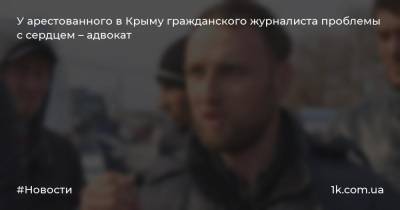 У арестованного в Крыму гражданского журналиста проблемы с сердцем – адвокат - 1k.com.ua - Крым