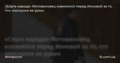 Андрей Мотовиловец - «Слуга народа» Мотовиловец извинился перед Ионовой за то, что «коснулся ее руки» - 1k.com.ua