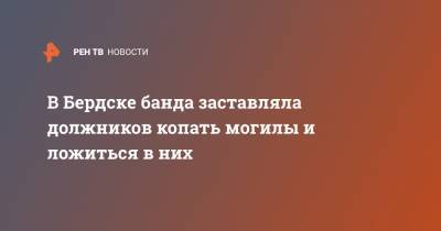 В Бердске банда заставляла должников копать могилы и ложиться в них - ren.tv - Бердск