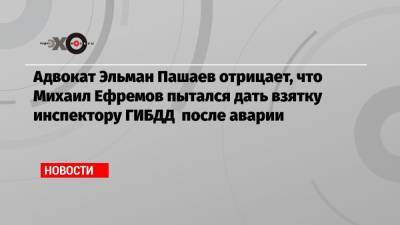 Михаил Ефремов - Эльман Пашаев - Адвокат Эльман Пашаев отрицает, что Михаил Ефремов пытался дать взятку инспектору ГИБДД после аварии - echo.msk.ru