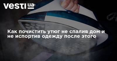 Как почистить утюг не спалив дом и не испортив одежду после этого - vesti.ua