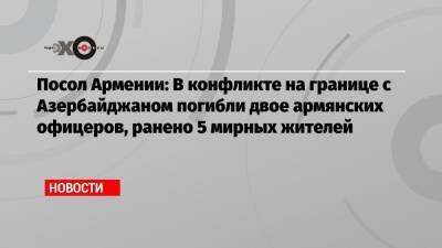 Вардан Тоганян - Посол Армении: В конфликте на границе с Азербайджаном погибли двое армянских офицеров, ранено 5 мирных жителей - echo.msk.ru - Россия - Армения - Азербайджан