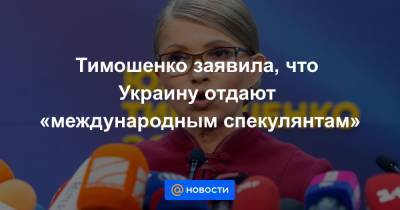Елена Лукаш - Тимошенко заявила, что Украину отдают «международным спекулянтам» - news.mail.ru - Украина