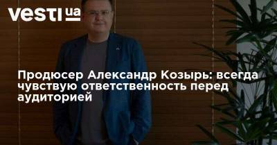 Александр Козырь: Как телепродюсер я всегда чувствую ответственность перед аудиторией - vesti.ua - Украина