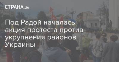 Под Радой началась акция протеста против укрупнения районов Украины - strana.ua - Украина