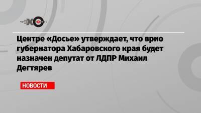 Сергей Фургал - Михаил Дегтярев - Андрей Мовчан - Центре «Досье» утверждает, что врио губернатора Хабаровского края будет назначен депутат от ЛДПР Михаил Дегтярев - echo.msk.ru - Россия - Хабаровский край - Хабаровск