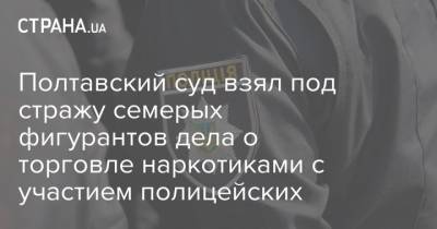 Полтавский суд взял под стражу семерых фигурантов дела о торговле наркотиками с участием полицейских - strana.ua - Украина - Полтавская обл. - Полтава - Кременчуг - Днепр