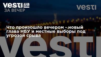 Что произошло вечером - новый глава НБУ и местные выборы под угрозой срыва - vesti.ua - Украина