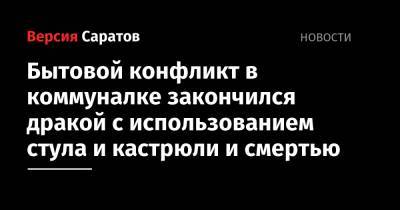 Бытовой конфликт в коммуналке закончился дракой с использованием стула и кастрюли и смертью - nversia.ru - Россия - Саратовская обл. - Саратов