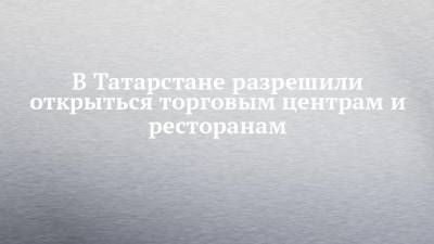Алексей Песошин - В Татарстане разрешили открыться торговым центрам и ресторанам - chelny-izvest.ru - респ. Татарстан
