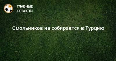 Игорь Смольников - Александр Маньяков - Смольников не собирается в Турцию - bombardir.ru - Турция