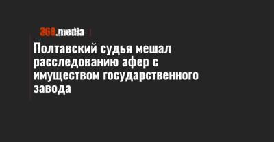 Полтавский судья мешал расследованию афер с имуществом государственного завода - 368.media - Полтава