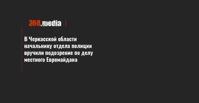 В Черкасской области начальнику отдела полиции вручили подозрение по делу местного Евромайдана - 368.media - Черкасская обл.