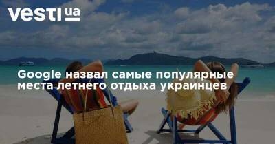 Google назвал самые популярные места летнего отдыха украинцев - vesti.ua - Украина - Египет - Албания