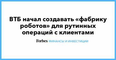 Вадим Кулик - ВТБ начал создавать «фабрику роботов» для рутинных операций с клиентами - forbes.ru