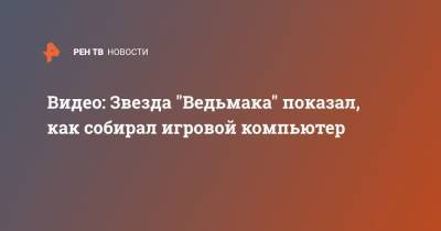 Генри Кавилл - Видео: Звезда "Ведьмака" показал, как собирал игровой компьютер - ren.tv - Англия