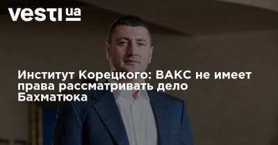 Институт Корецкого считает, что ВАКС не имеет права рассматривать дело Бахматюка - vesti.ua - Украина - Киев