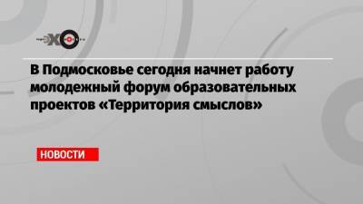 В Подмосковье сегодня начнет работу молодежный форум образовательных проектов «Территория смыслов» - echo.msk.ru - Россия - Московская обл. - Солнечногорск