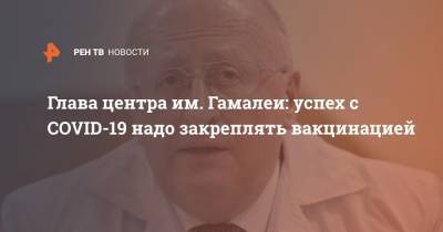 Александр Гинцбург - Глава центра им. Гамалеи: успех с COVID-19 надо закреплять вакцинацией - ren.tv - Россия