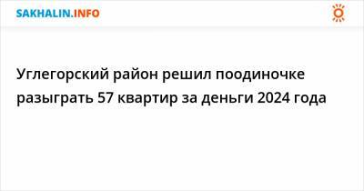 Углегорский район решил поодиночке разыграть 57 квартир за деньги 2024 года - sakhalin.info - район Углегорский