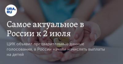 Самое актуальное в России к 2 июля. ЦИК объявил предварительные данные голосования, в России начали начислять выплаты на детей - ura.news - Россия - Камчатский край - окр.Ненецкий
