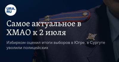 Самое актуальное в ХМАО к 2 июля. Избирком оценил итоги выборов в Югре, в Сургуте уволили полицейских - ura.news - Россия - Сургут - Югра