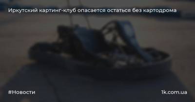 Иркутский картинг-клуб опасается остаться без картодрома - 1k.com.ua - Иркутск