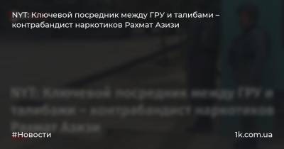 NYT: Ключевой посредник между ГРУ и талибами – контрабандист наркотиков Рахмат Азизи - 1k.com.ua - Россия - New York - Афганистан