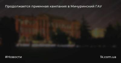 Продолжается приемная кампания в Мичуринский ГАУ - 1k.com.ua - Украина - Мичуринск