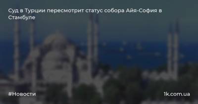 Суд в Турции пересмотрит статус собора Айя-София в Стамбуле - 1k.com.ua - Турция - Греция - Стамбул - Османская Империя - Константинополь