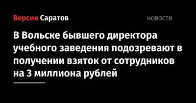 В Вольске бывшего директора учебного заведения подозревают в получении взяток от сотрудников на 3 миллиона рублей - nversia.ru - Россия - Саратовская обл. - Вольск