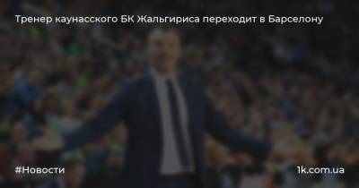 Шарунас Ясикявичюс - Тренер каунасского БК Жальгирисa переходит в Барселону - 1k.com.ua - Украина