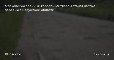 Московский военный городок Митяево-1 станет частью деревни в Калужской области - 1k.com.ua - Московская обл. - Калужская обл.
