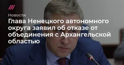 Глава Ненецкого автономного округа заявил об отказе от объединения с Архангельской областью - tvrain.ru - окр.Ненецкий - Архангельская обл.