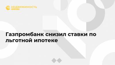 Газпромбанк снизил ставки по льготной ипотеке - realty.ria.ru