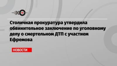 Михаил Ефремов - Сергей Захаров - Александр Добровинский - Людмила Нефедова - Столичная прокуратура утвердила обвинительное заключение по уголовному делу о смертельном ДТП с участием Ефремова - echo.msk.ru