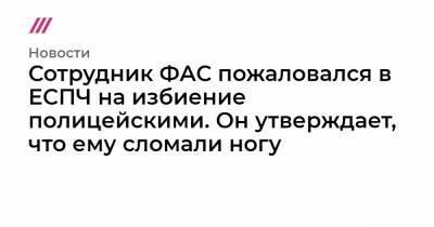 Сотрудник ФАС пожаловался в ЕСПЧ на избиение полицейскими. Он утверждает, что ему сломали ногу - tvrain.ru