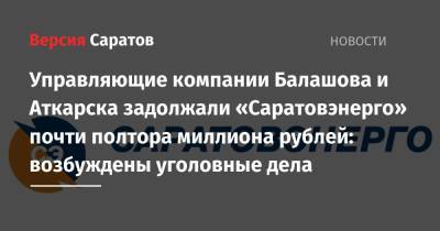 Управляющие компании Балашова и Аткарска задолжали «Саратовэнерго» почти полтора миллиона рублей: возбуждены уголовные дела - nversia.ru - Россия - Аткарск