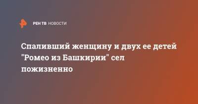 Ромео - Спаливший женщину и двух ее детей "Ромео из Башкирии" сел пожизненно - ren.tv - Башкирия