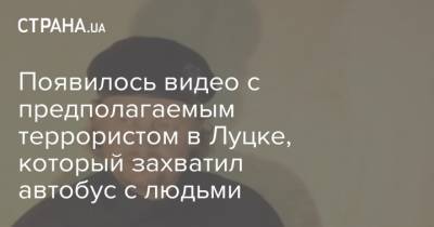 Появилось видео с предполагаемым террористом в Луцке, который захватил автобус с людьми - strana.ua - Луцк
