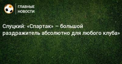 Леонид Слуцкий - Слуцкий: «Спартак» – большой раздражитель абсолютно для любого клуба» - bombardir.ru
