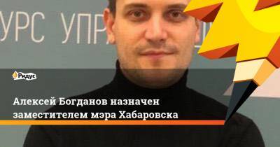 Алексей Богданов - Алексей Богданов назначен заместителем мэра Хабаровска - ridus.ru - Россия - Хабаровск