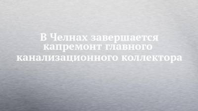 В Челнах завершается капремонт главного канализационного коллектора - chelny-izvest.ru - Россия - Набережные Челны