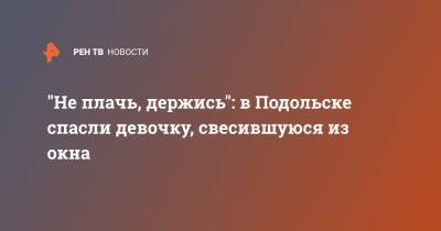 "Не плачь, держись": в Подольске спасли девочку, свесившуюся из окна - ren.tv - Ленинградская обл. - Узбекистан - Московская обл. - Подольск - Московская область