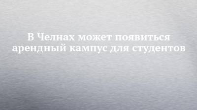В Челнах может появиться арендный кампус для студентов - chelny-izvest.ru - респ. Татарстан - Набережные Челны - Казань