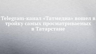 Telegram-канал «Татмедиа» вошел в тройку самых просматриваемых в Татарстане - chelny-izvest.ru - респ. Татарстан - Нижнекамск