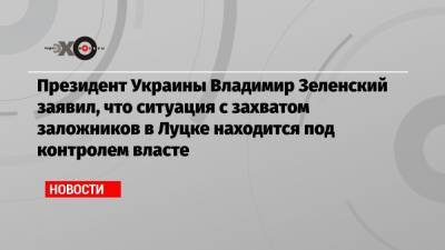 Владимир Зеленский - Президент Украины Владимир Зеленский заявил, что ситуация с захватом заложников в Луцке находится под контролем власте - echo.msk.ru - Украина - Луцк - Волынская обл.